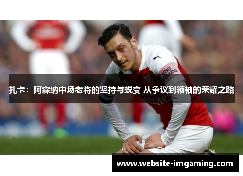 扎卡：阿森纳中场老将的坚持与蜕变 从争议到领袖的荣耀之路