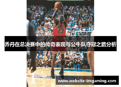 乔丹在总决赛中的传奇表现与公牛队夺冠之路分析