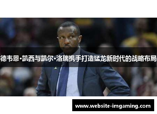 德韦恩·凯西与凯尔·洛瑞携手打造猛龙新时代的战略布局