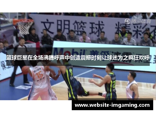 篮球巨星在全场沸腾呼声中创造震撼时刻让球迷为之疯狂欢呼