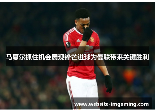 马夏尔抓住机会展现锋芒进球为曼联带来关键胜利