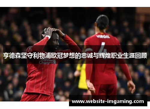 亨德森坚守利物浦欧冠梦想的忠诚与辉煌职业生涯回顾