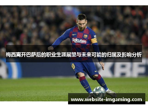 梅西离开巴萨后的职业生涯展望与未来可能的归属及影响分析