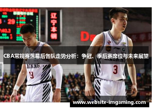 CBA常规赛落幕后各队走势分析：争冠、季后赛席位与未来展望