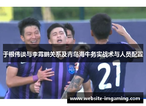 于根伟谈与李霄鹏关系及青岛海牛务实战术与人员配置
