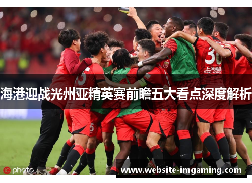 海港迎战光州亚精英赛前瞻五大看点深度解析