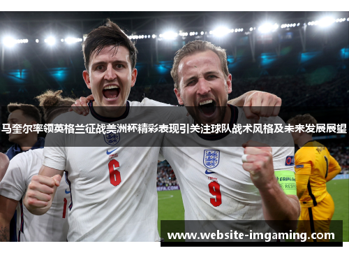 马奎尔率领英格兰征战美洲杯精彩表现引关注球队战术风格及未来发展展望