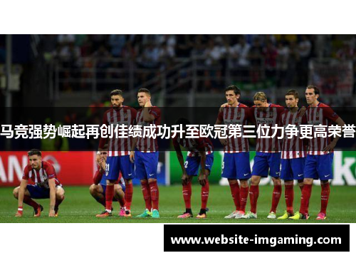 马竞强势崛起再创佳绩成功升至欧冠第三位力争更高荣誉