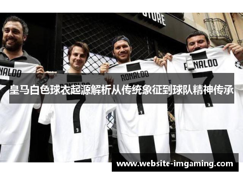 皇马白色球衣起源解析从传统象征到球队精神传承