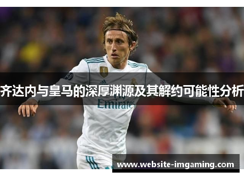 齐达内与皇马的深厚渊源及其解约可能性分析