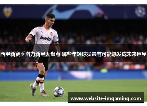 西甲新赛季潜力新星大盘点 哪些年轻球员最有可能爆发成未来巨星