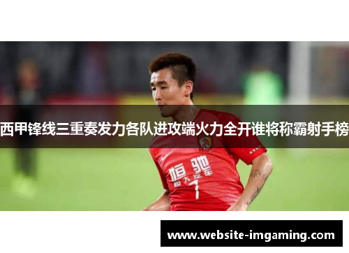 西甲锋线三重奏发力各队进攻端火力全开谁将称霸射手榜