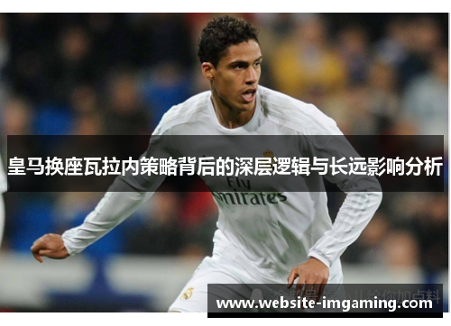 皇马换座瓦拉内策略背后的深层逻辑与长远影响分析