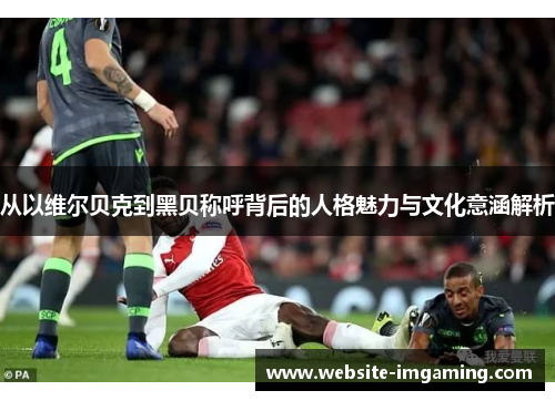 从以维尔贝克到黑贝称呼背后的人格魅力与文化意涵解析